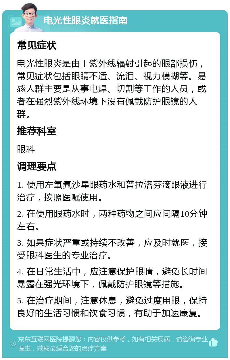 电光性眼炎就医指南 常见症状 电光性眼炎是由于紫外线辐射引起的眼部损伤，常见症状包括眼睛不适、流泪、视力模糊等。易感人群主要是从事电焊、切割等工作的人员，或者在强烈紫外线环境下没有佩戴防护眼镜的人群。 推荐科室 眼科 调理要点 1. 使用左氧氟沙星眼药水和普拉洛芬滴眼液进行治疗，按照医嘱使用。 2. 在使用眼药水时，两种药物之间应间隔10分钟左右。 3. 如果症状严重或持续不改善，应及时就医，接受眼科医生的专业治疗。 4. 在日常生活中，应注意保护眼睛，避免长时间暴露在强光环境下，佩戴防护眼镜等措施。 5. 在治疗期间，注意休息，避免过度用眼，保持良好的生活习惯和饮食习惯，有助于加速康复。