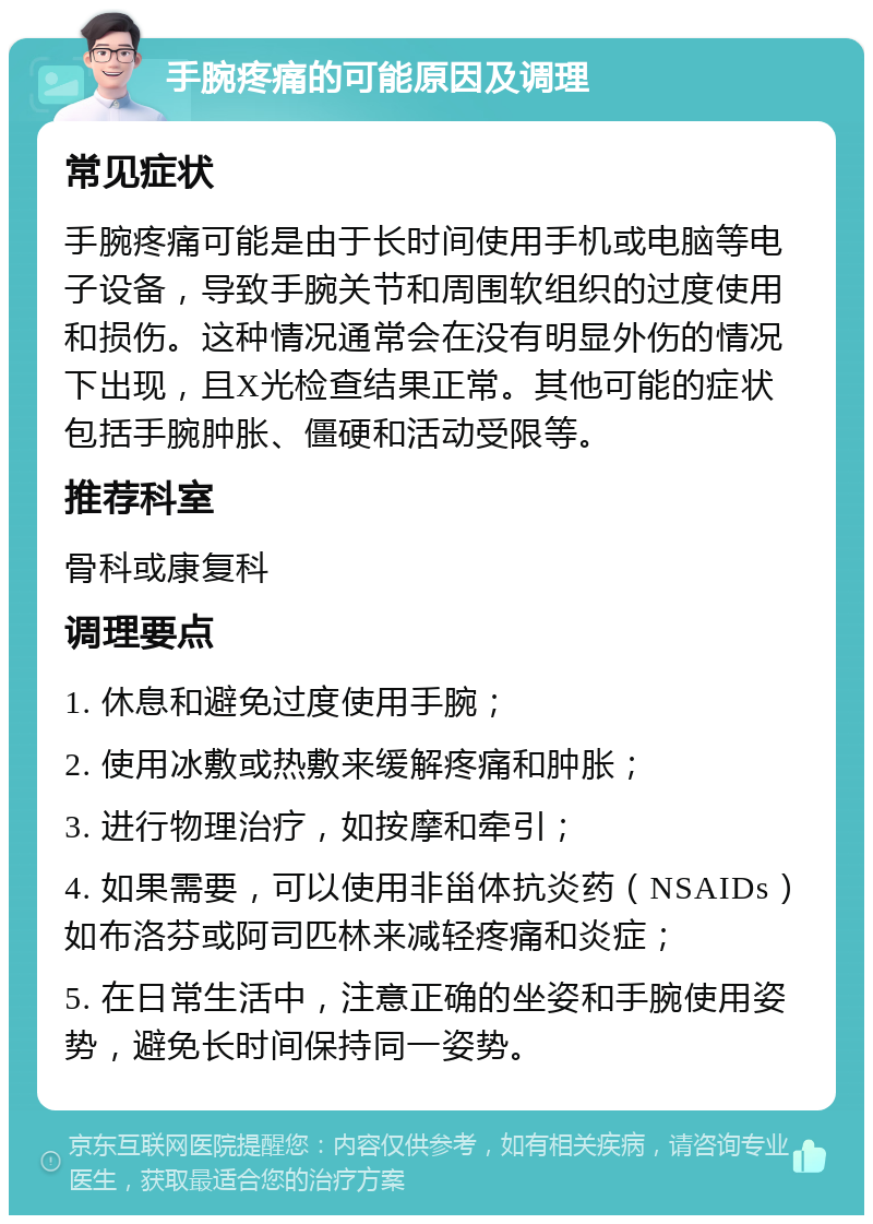 手腕疼痛的可能原因及调理 常见症状 手腕疼痛可能是由于长时间使用手机或电脑等电子设备，导致手腕关节和周围软组织的过度使用和损伤。这种情况通常会在没有明显外伤的情况下出现，且X光检查结果正常。其他可能的症状包括手腕肿胀、僵硬和活动受限等。 推荐科室 骨科或康复科 调理要点 1. 休息和避免过度使用手腕； 2. 使用冰敷或热敷来缓解疼痛和肿胀； 3. 进行物理治疗，如按摩和牵引； 4. 如果需要，可以使用非甾体抗炎药（NSAIDs）如布洛芬或阿司匹林来减轻疼痛和炎症； 5. 在日常生活中，注意正确的坐姿和手腕使用姿势，避免长时间保持同一姿势。