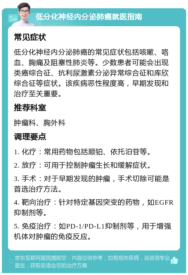 低分化神经内分泌肺癌就医指南 常见症状 低分化神经内分泌肺癌的常见症状包括咳嗽、咯血、胸痛及阻塞性肺炎等。少数患者可能会出现类癌综合征、抗利尿激素分泌异常综合征和库欣综合征等症状。该疾病恶性程度高，早期发现和治疗至关重要。 推荐科室 肿瘤科、胸外科 调理要点 1. 化疗：常用药物包括顺铂、依托泊苷等。 2. 放疗：可用于控制肿瘤生长和缓解症状。 3. 手术：对于早期发现的肿瘤，手术切除可能是首选治疗方法。 4. 靶向治疗：针对特定基因突变的药物，如EGFR抑制剂等。 5. 免疫治疗：如PD-1/PD-L1抑制剂等，用于增强机体对肿瘤的免疫反应。