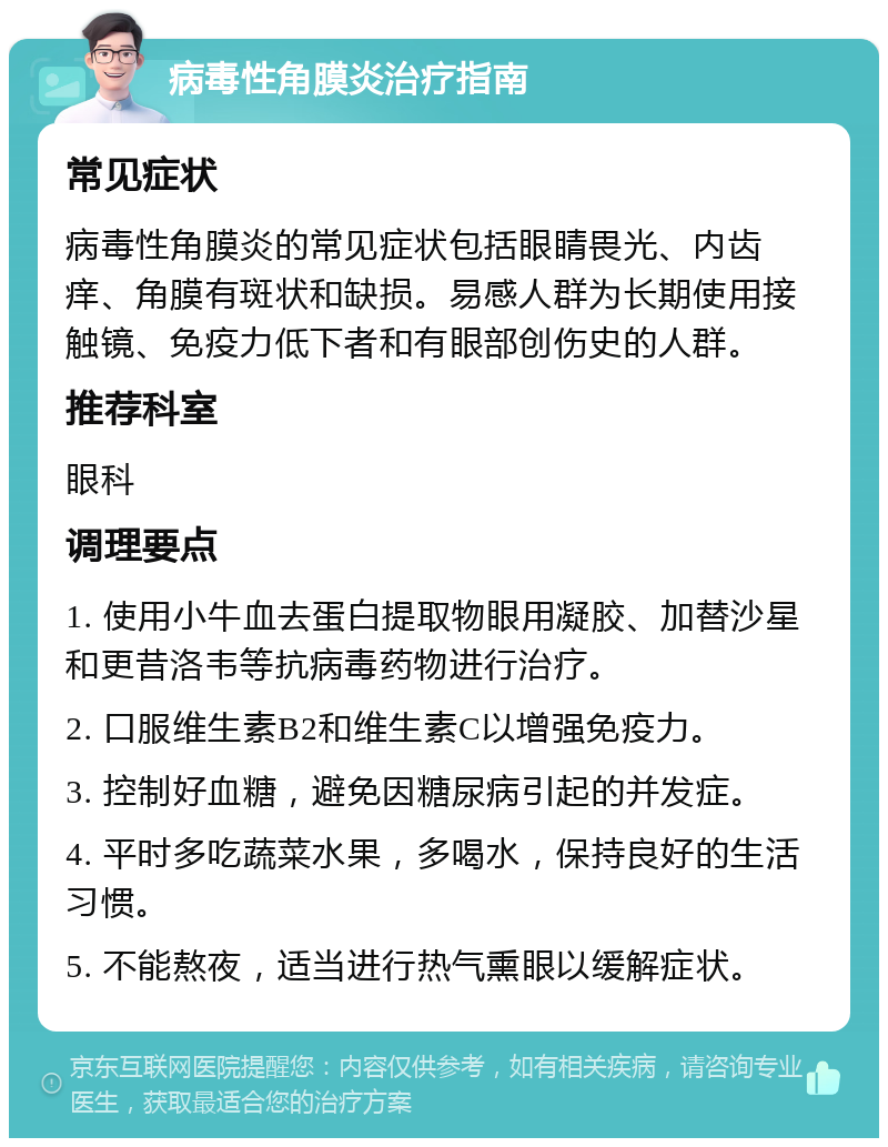 病毒性角膜炎治疗指南 常见症状 病毒性角膜炎的常见症状包括眼睛畏光、内齿痒、角膜有斑状和缺损。易感人群为长期使用接触镜、免疫力低下者和有眼部创伤史的人群。 推荐科室 眼科 调理要点 1. 使用小牛血去蛋白提取物眼用凝胶、加替沙星和更昔洛韦等抗病毒药物进行治疗。 2. 口服维生素B2和维生素C以增强免疫力。 3. 控制好血糖，避免因糖尿病引起的并发症。 4. 平时多吃蔬菜水果，多喝水，保持良好的生活习惯。 5. 不能熬夜，适当进行热气熏眼以缓解症状。