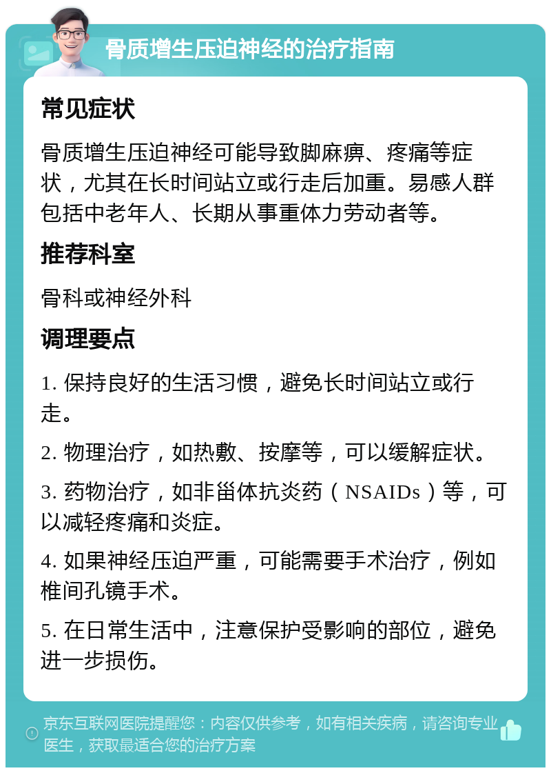 骨质增生压迫神经的治疗指南 常见症状 骨质增生压迫神经可能导致脚麻痹、疼痛等症状，尤其在长时间站立或行走后加重。易感人群包括中老年人、长期从事重体力劳动者等。 推荐科室 骨科或神经外科 调理要点 1. 保持良好的生活习惯，避免长时间站立或行走。 2. 物理治疗，如热敷、按摩等，可以缓解症状。 3. 药物治疗，如非甾体抗炎药（NSAIDs）等，可以减轻疼痛和炎症。 4. 如果神经压迫严重，可能需要手术治疗，例如椎间孔镜手术。 5. 在日常生活中，注意保护受影响的部位，避免进一步损伤。