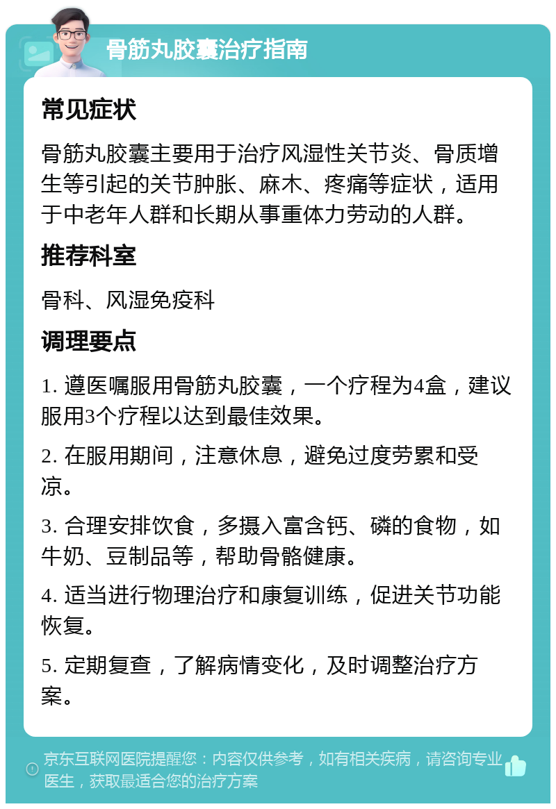 骨筋丸胶囊治疗指南 常见症状 骨筋丸胶囊主要用于治疗风湿性关节炎、骨质增生等引起的关节肿胀、麻木、疼痛等症状，适用于中老年人群和长期从事重体力劳动的人群。 推荐科室 骨科、风湿免疫科 调理要点 1. 遵医嘱服用骨筋丸胶囊，一个疗程为4盒，建议服用3个疗程以达到最佳效果。 2. 在服用期间，注意休息，避免过度劳累和受凉。 3. 合理安排饮食，多摄入富含钙、磷的食物，如牛奶、豆制品等，帮助骨骼健康。 4. 适当进行物理治疗和康复训练，促进关节功能恢复。 5. 定期复查，了解病情变化，及时调整治疗方案。