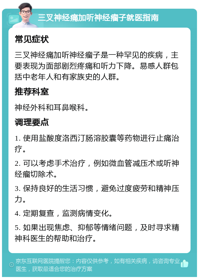 三叉神经痛加听神经瘤子就医指南 常见症状 三叉神经痛加听神经瘤子是一种罕见的疾病，主要表现为面部剧烈疼痛和听力下降。易感人群包括中老年人和有家族史的人群。 推荐科室 神经外科和耳鼻喉科。 调理要点 1. 使用盐酸度洛西汀肠溶胶囊等药物进行止痛治疗。 2. 可以考虑手术治疗，例如微血管减压术或听神经瘤切除术。 3. 保持良好的生活习惯，避免过度疲劳和精神压力。 4. 定期复查，监测病情变化。 5. 如果出现焦虑、抑郁等情绪问题，及时寻求精神科医生的帮助和治疗。