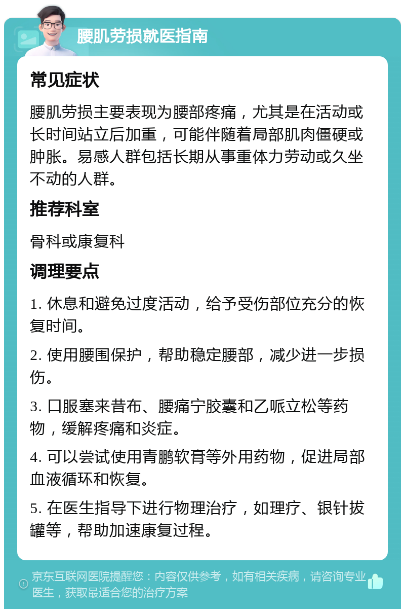 腰肌劳损就医指南 常见症状 腰肌劳损主要表现为腰部疼痛，尤其是在活动或长时间站立后加重，可能伴随着局部肌肉僵硬或肿胀。易感人群包括长期从事重体力劳动或久坐不动的人群。 推荐科室 骨科或康复科 调理要点 1. 休息和避免过度活动，给予受伤部位充分的恢复时间。 2. 使用腰围保护，帮助稳定腰部，减少进一步损伤。 3. 口服塞来昔布、腰痛宁胶囊和乙哌立松等药物，缓解疼痛和炎症。 4. 可以尝试使用青鹏软膏等外用药物，促进局部血液循环和恢复。 5. 在医生指导下进行物理治疗，如理疗、银针拔罐等，帮助加速康复过程。