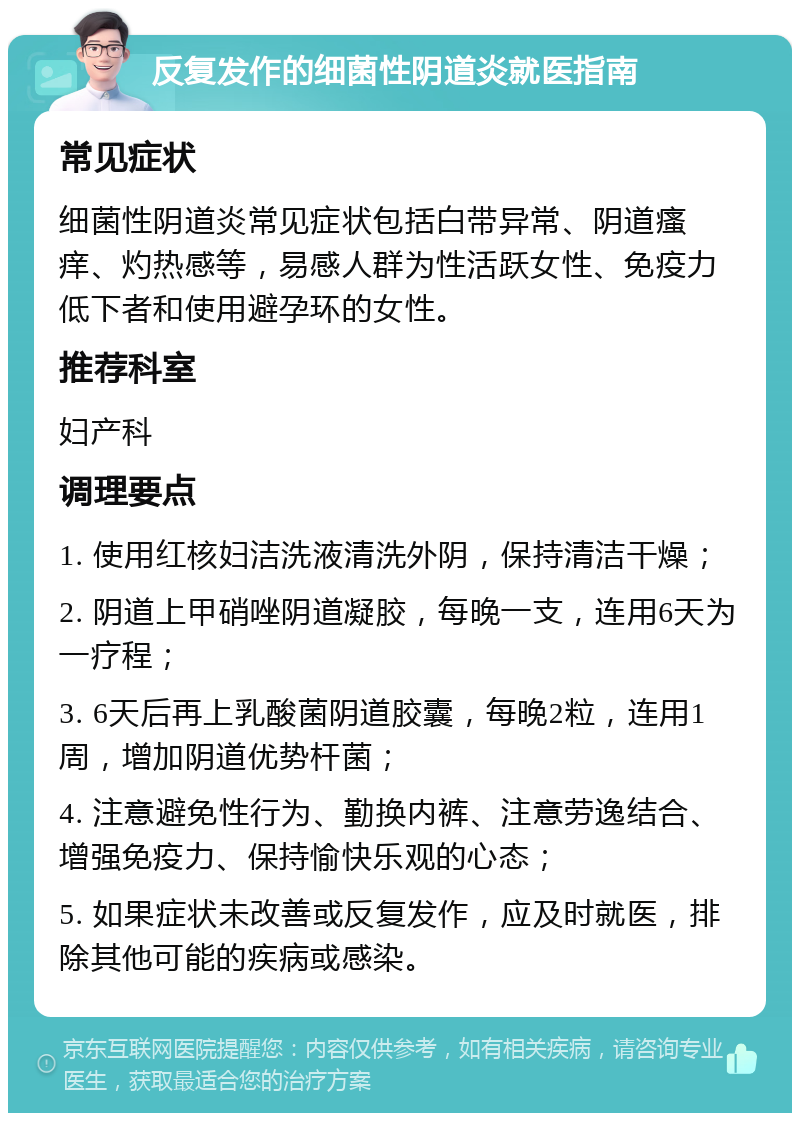 反复发作的细菌性阴道炎就医指南 常见症状 细菌性阴道炎常见症状包括白带异常、阴道瘙痒、灼热感等，易感人群为性活跃女性、免疫力低下者和使用避孕环的女性。 推荐科室 妇产科 调理要点 1. 使用红核妇洁洗液清洗外阴，保持清洁干燥； 2. 阴道上甲硝唑阴道凝胶，每晚一支，连用6天为一疗程； 3. 6天后再上乳酸菌阴道胶囊，每晚2粒，连用1周，增加阴道优势杆菌； 4. 注意避免性行为、勤换内裤、注意劳逸结合、增强免疫力、保持愉快乐观的心态； 5. 如果症状未改善或反复发作，应及时就医，排除其他可能的疾病或感染。