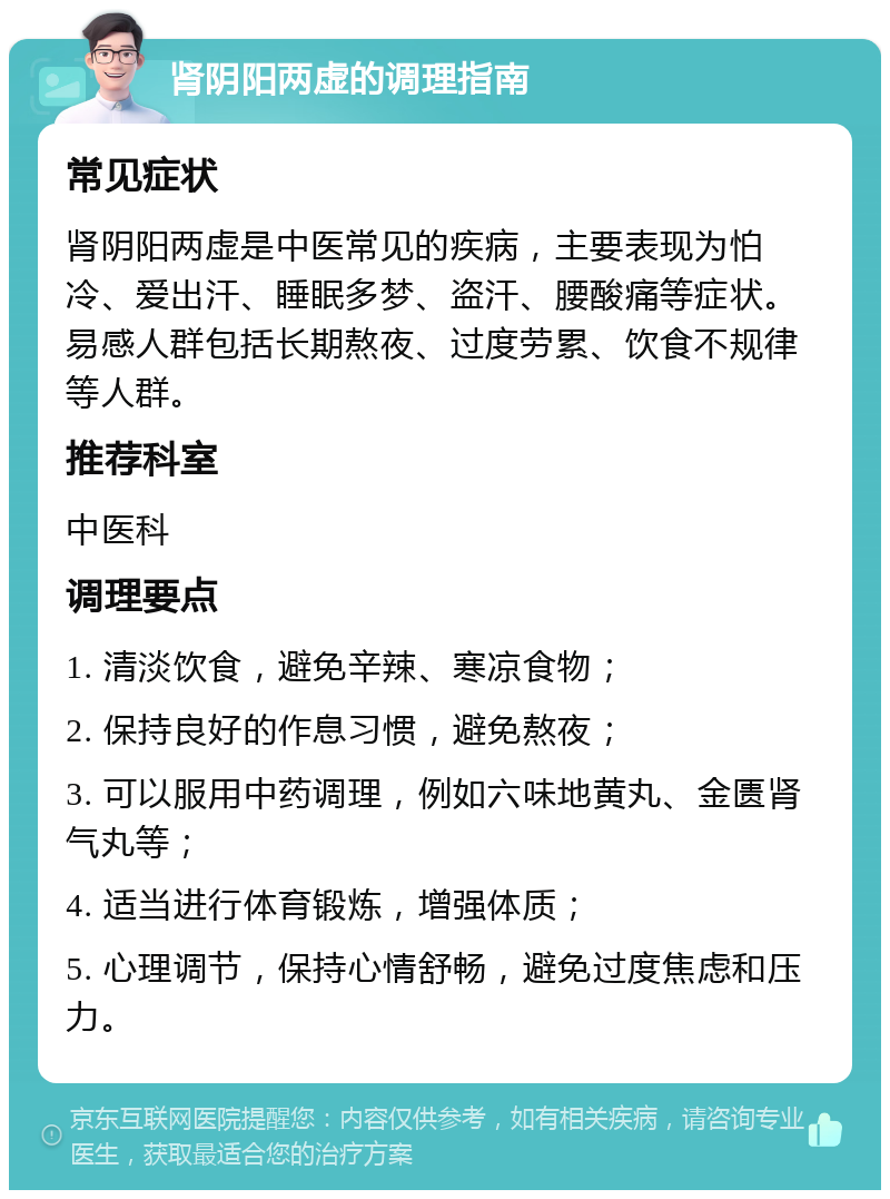 肾阴阳两虚的调理指南 常见症状 肾阴阳两虚是中医常见的疾病，主要表现为怕冷、爱出汗、睡眠多梦、盗汗、腰酸痛等症状。易感人群包括长期熬夜、过度劳累、饮食不规律等人群。 推荐科室 中医科 调理要点 1. 清淡饮食，避免辛辣、寒凉食物； 2. 保持良好的作息习惯，避免熬夜； 3. 可以服用中药调理，例如六味地黄丸、金匮肾气丸等； 4. 适当进行体育锻炼，增强体质； 5. 心理调节，保持心情舒畅，避免过度焦虑和压力。