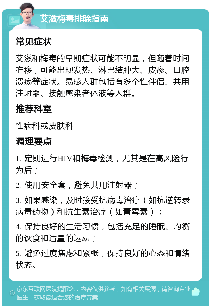 艾滋梅毒排除指南 常见症状 艾滋和梅毒的早期症状可能不明显，但随着时间推移，可能出现发热、淋巴结肿大、皮疹、口腔溃疡等症状。易感人群包括有多个性伴侣、共用注射器、接触感染者体液等人群。 推荐科室 性病科或皮肤科 调理要点 1. 定期进行HIV和梅毒检测，尤其是在高风险行为后； 2. 使用安全套，避免共用注射器； 3. 如果感染，及时接受抗病毒治疗（如抗逆转录病毒药物）和抗生素治疗（如青霉素）； 4. 保持良好的生活习惯，包括充足的睡眠、均衡的饮食和适量的运动； 5. 避免过度焦虑和紧张，保持良好的心态和情绪状态。