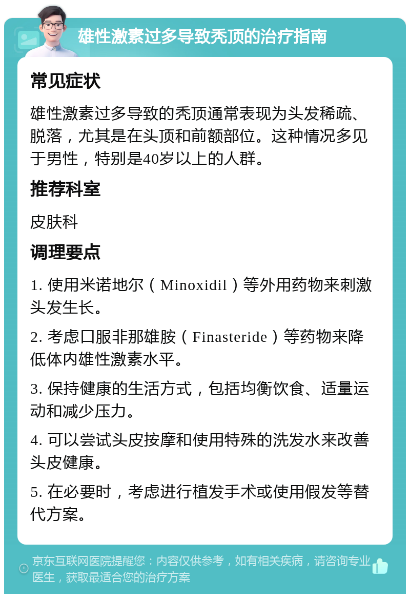 雄性激素过多导致秃顶的治疗指南 常见症状 雄性激素过多导致的秃顶通常表现为头发稀疏、脱落，尤其是在头顶和前额部位。这种情况多见于男性，特别是40岁以上的人群。 推荐科室 皮肤科 调理要点 1. 使用米诺地尔（Minoxidil）等外用药物来刺激头发生长。 2. 考虑口服非那雄胺（Finasteride）等药物来降低体内雄性激素水平。 3. 保持健康的生活方式，包括均衡饮食、适量运动和减少压力。 4. 可以尝试头皮按摩和使用特殊的洗发水来改善头皮健康。 5. 在必要时，考虑进行植发手术或使用假发等替代方案。