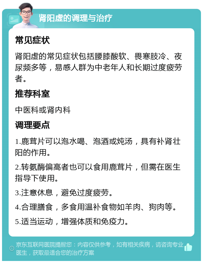 肾阳虚的调理与治疗 常见症状 肾阳虚的常见症状包括腰膝酸软、畏寒肢冷、夜尿频多等，易感人群为中老年人和长期过度疲劳者。 推荐科室 中医科或肾内科 调理要点 1.鹿茸片可以泡水喝、泡酒或炖汤，具有补肾壮阳的作用。 2.转氨酶偏高者也可以食用鹿茸片，但需在医生指导下使用。 3.注意休息，避免过度疲劳。 4.合理膳食，多食用温补食物如羊肉、狗肉等。 5.适当运动，增强体质和免疫力。