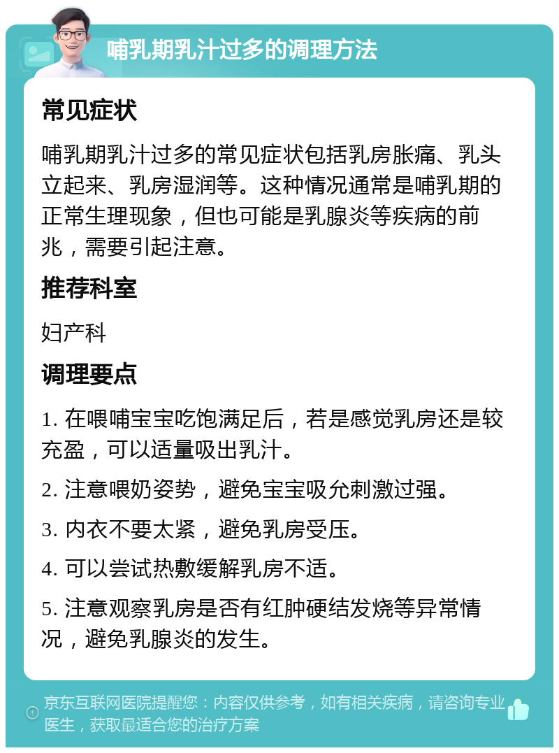 哺乳期乳汁过多的调理方法 常见症状 哺乳期乳汁过多的常见症状包括乳房胀痛、乳头立起来、乳房湿润等。这种情况通常是哺乳期的正常生理现象，但也可能是乳腺炎等疾病的前兆，需要引起注意。 推荐科室 妇产科 调理要点 1. 在喂哺宝宝吃饱满足后，若是感觉乳房还是较充盈，可以适量吸出乳汁。 2. 注意喂奶姿势，避免宝宝吸允刺激过强。 3. 内衣不要太紧，避免乳房受压。 4. 可以尝试热敷缓解乳房不适。 5. 注意观察乳房是否有红肿硬结发烧等异常情况，避免乳腺炎的发生。