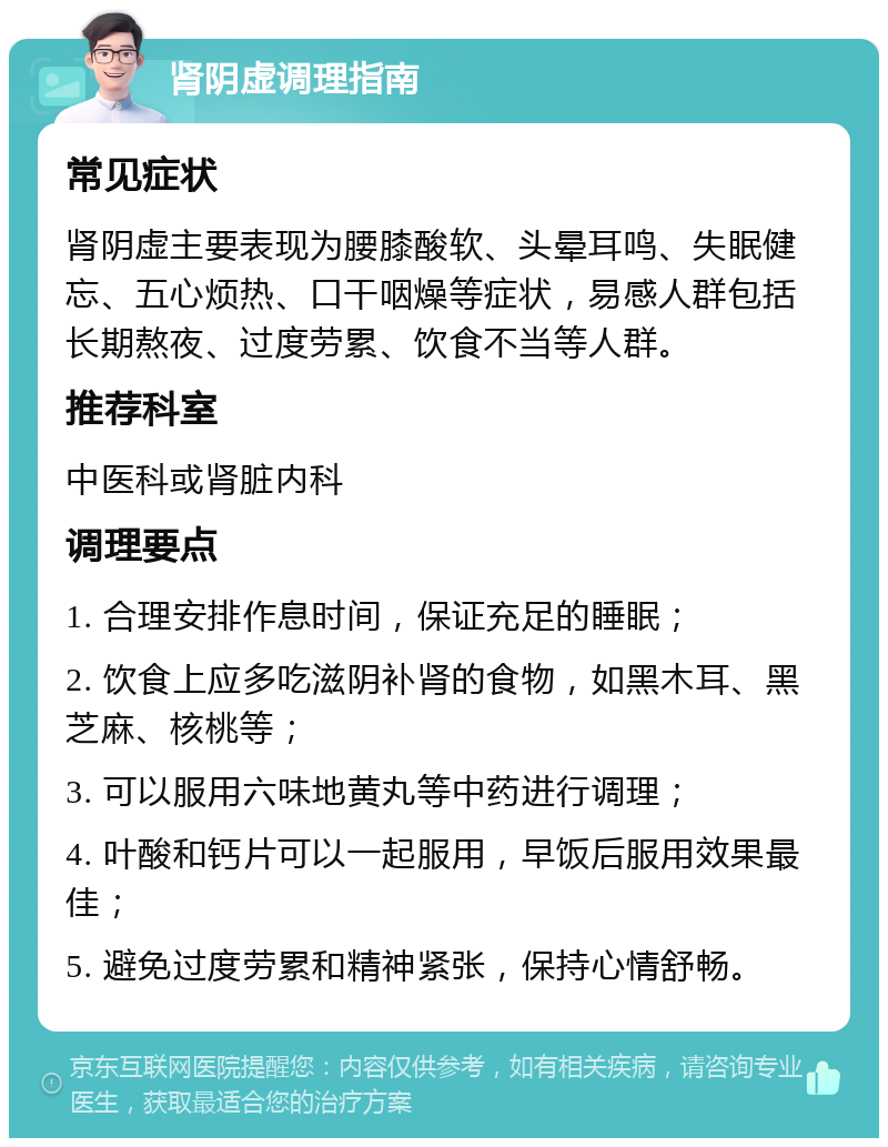 肾阴虚调理指南 常见症状 肾阴虚主要表现为腰膝酸软、头晕耳鸣、失眠健忘、五心烦热、口干咽燥等症状，易感人群包括长期熬夜、过度劳累、饮食不当等人群。 推荐科室 中医科或肾脏内科 调理要点 1. 合理安排作息时间，保证充足的睡眠； 2. 饮食上应多吃滋阴补肾的食物，如黑木耳、黑芝麻、核桃等； 3. 可以服用六味地黄丸等中药进行调理； 4. 叶酸和钙片可以一起服用，早饭后服用效果最佳； 5. 避免过度劳累和精神紧张，保持心情舒畅。