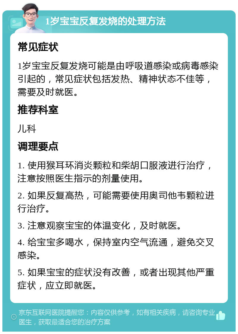 1岁宝宝反复发烧的处理方法 常见症状 1岁宝宝反复发烧可能是由呼吸道感染或病毒感染引起的，常见症状包括发热、精神状态不佳等，需要及时就医。 推荐科室 儿科 调理要点 1. 使用猴耳环消炎颗粒和柴胡口服液进行治疗，注意按照医生指示的剂量使用。 2. 如果反复高热，可能需要使用奥司他韦颗粒进行治疗。 3. 注意观察宝宝的体温变化，及时就医。 4. 给宝宝多喝水，保持室内空气流通，避免交叉感染。 5. 如果宝宝的症状没有改善，或者出现其他严重症状，应立即就医。