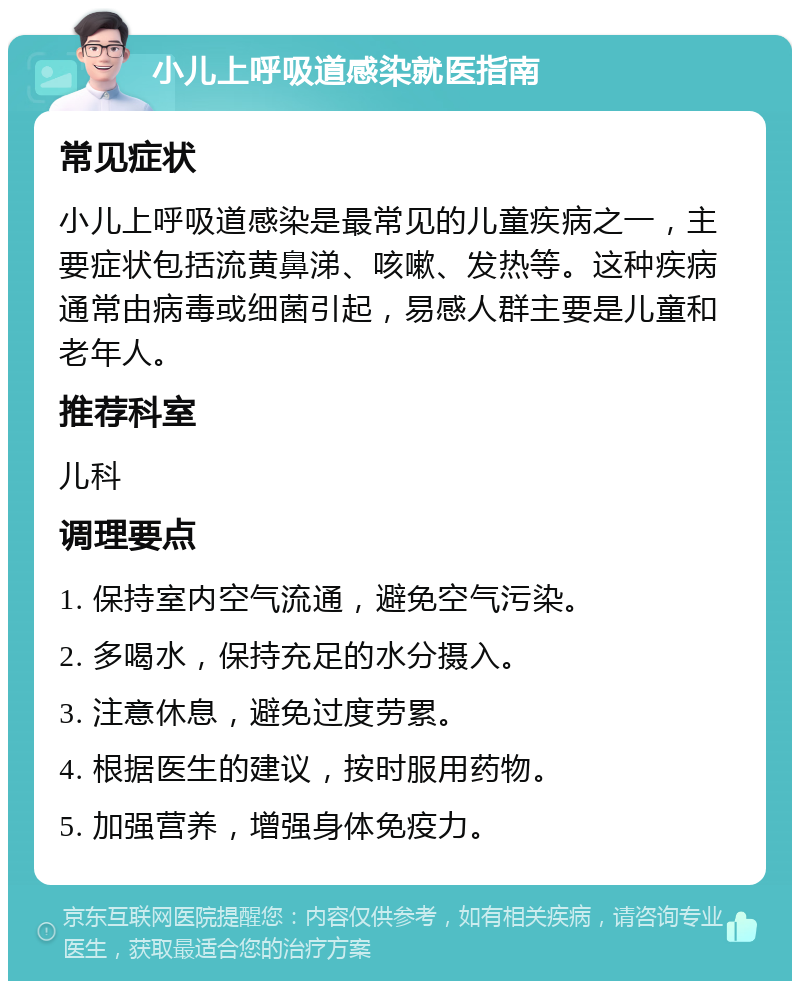 小儿上呼吸道感染就医指南 常见症状 小儿上呼吸道感染是最常见的儿童疾病之一，主要症状包括流黄鼻涕、咳嗽、发热等。这种疾病通常由病毒或细菌引起，易感人群主要是儿童和老年人。 推荐科室 儿科 调理要点 1. 保持室内空气流通，避免空气污染。 2. 多喝水，保持充足的水分摄入。 3. 注意休息，避免过度劳累。 4. 根据医生的建议，按时服用药物。 5. 加强营养，增强身体免疫力。