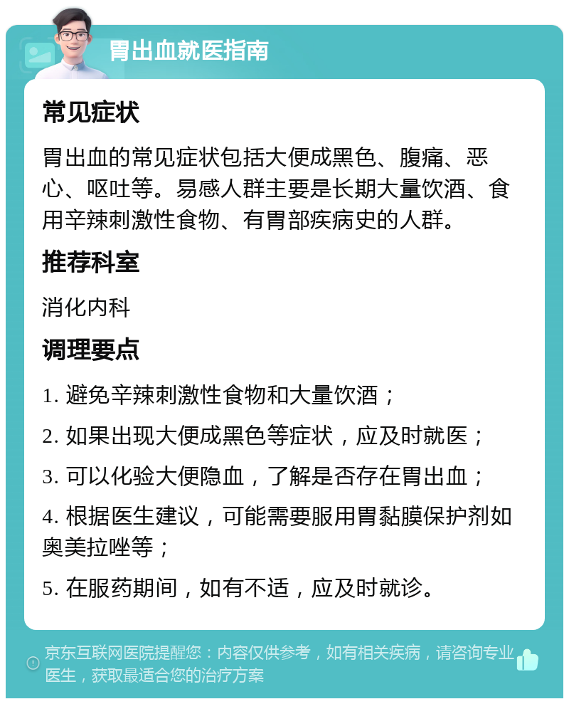 胃出血就医指南 常见症状 胃出血的常见症状包括大便成黑色、腹痛、恶心、呕吐等。易感人群主要是长期大量饮酒、食用辛辣刺激性食物、有胃部疾病史的人群。 推荐科室 消化内科 调理要点 1. 避免辛辣刺激性食物和大量饮酒； 2. 如果出现大便成黑色等症状，应及时就医； 3. 可以化验大便隐血，了解是否存在胃出血； 4. 根据医生建议，可能需要服用胃黏膜保护剂如奥美拉唑等； 5. 在服药期间，如有不适，应及时就诊。