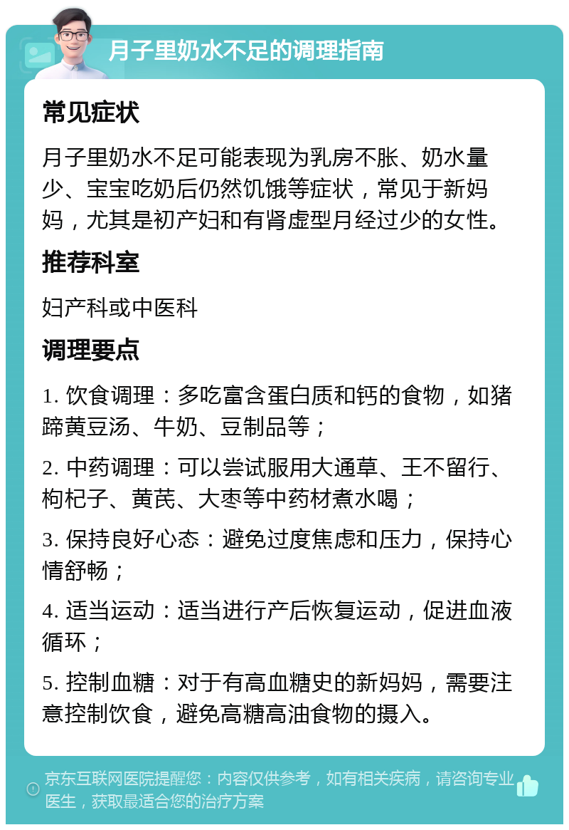 月子里奶水不足的调理指南 常见症状 月子里奶水不足可能表现为乳房不胀、奶水量少、宝宝吃奶后仍然饥饿等症状，常见于新妈妈，尤其是初产妇和有肾虚型月经过少的女性。 推荐科室 妇产科或中医科 调理要点 1. 饮食调理：多吃富含蛋白质和钙的食物，如猪蹄黄豆汤、牛奶、豆制品等； 2. 中药调理：可以尝试服用大通草、王不留行、枸杞子、黄芪、大枣等中药材煮水喝； 3. 保持良好心态：避免过度焦虑和压力，保持心情舒畅； 4. 适当运动：适当进行产后恢复运动，促进血液循环； 5. 控制血糖：对于有高血糖史的新妈妈，需要注意控制饮食，避免高糖高油食物的摄入。