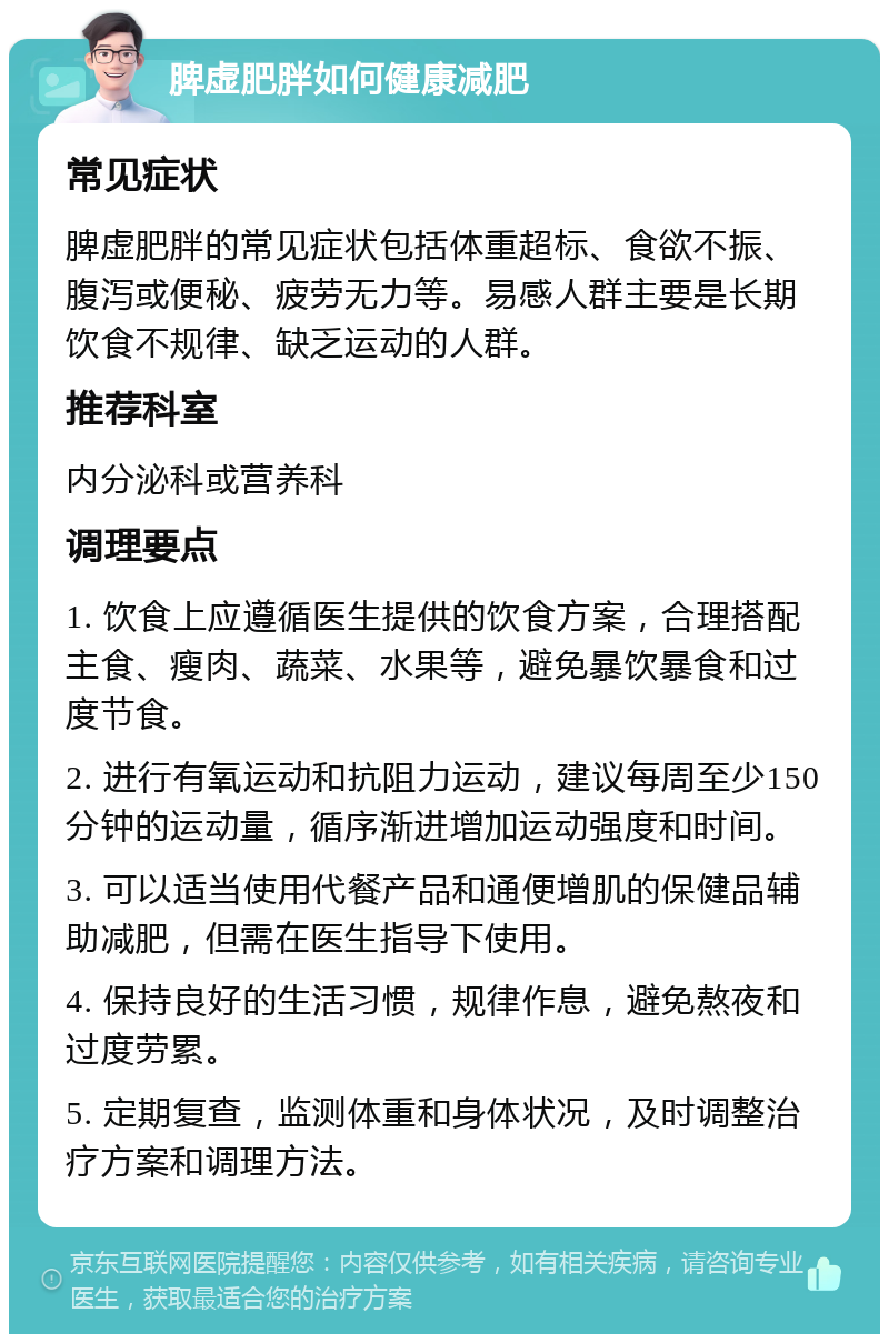 脾虚肥胖如何健康减肥 常见症状 脾虚肥胖的常见症状包括体重超标、食欲不振、腹泻或便秘、疲劳无力等。易感人群主要是长期饮食不规律、缺乏运动的人群。 推荐科室 内分泌科或营养科 调理要点 1. 饮食上应遵循医生提供的饮食方案，合理搭配主食、瘦肉、蔬菜、水果等，避免暴饮暴食和过度节食。 2. 进行有氧运动和抗阻力运动，建议每周至少150分钟的运动量，循序渐进增加运动强度和时间。 3. 可以适当使用代餐产品和通便增肌的保健品辅助减肥，但需在医生指导下使用。 4. 保持良好的生活习惯，规律作息，避免熬夜和过度劳累。 5. 定期复查，监测体重和身体状况，及时调整治疗方案和调理方法。