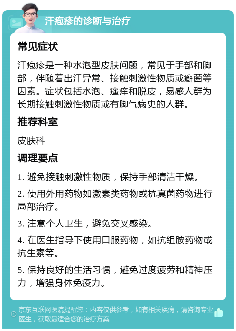 汗疱疹的诊断与治疗 常见症状 汗疱疹是一种水泡型皮肤问题，常见于手部和脚部，伴随着出汗异常、接触刺激性物质或癣菌等因素。症状包括水泡、瘙痒和脱皮，易感人群为长期接触刺激性物质或有脚气病史的人群。 推荐科室 皮肤科 调理要点 1. 避免接触刺激性物质，保持手部清洁干燥。 2. 使用外用药物如激素类药物或抗真菌药物进行局部治疗。 3. 注意个人卫生，避免交叉感染。 4. 在医生指导下使用口服药物，如抗组胺药物或抗生素等。 5. 保持良好的生活习惯，避免过度疲劳和精神压力，增强身体免疫力。