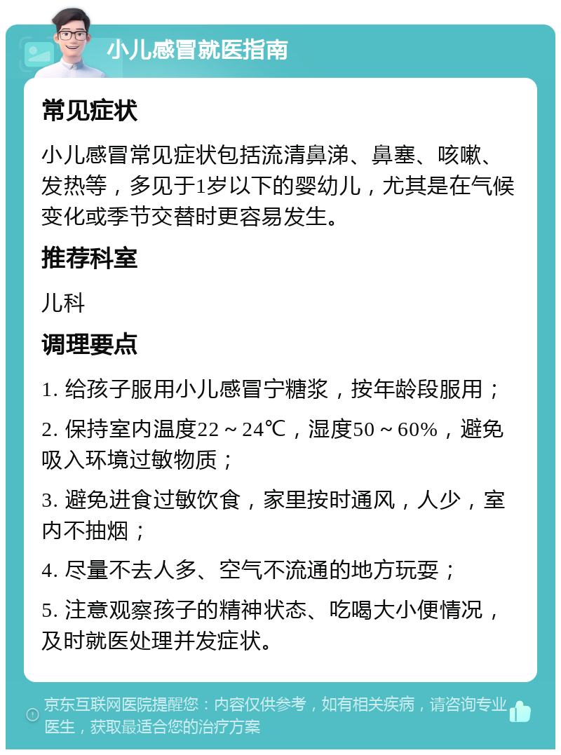 小儿感冒就医指南 常见症状 小儿感冒常见症状包括流清鼻涕、鼻塞、咳嗽、发热等，多见于1岁以下的婴幼儿，尤其是在气候变化或季节交替时更容易发生。 推荐科室 儿科 调理要点 1. 给孩子服用小儿感冒宁糖浆，按年龄段服用； 2. 保持室内温度22～24℃，湿度50～60%，避免吸入环境过敏物质； 3. 避免进食过敏饮食，家里按时通风，人少，室内不抽烟； 4. 尽量不去人多、空气不流通的地方玩耍； 5. 注意观察孩子的精神状态、吃喝大小便情况，及时就医处理并发症状。