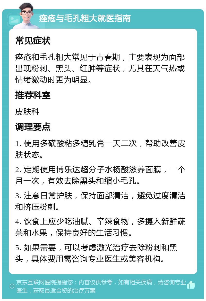 痤疮与毛孔粗大就医指南 常见症状 痤疮和毛孔粗大常见于青春期，主要表现为面部出现粉刺、黑头、红肿等症状，尤其在天气热或情绪激动时更为明显。 推荐科室 皮肤科 调理要点 1. 使用多磺酸粘多糖乳膏一天二次，帮助改善皮肤状态。 2. 定期使用博乐达超分子水杨酸滋养面膜，一个月一次，有效去除黑头和缩小毛孔。 3. 注意日常护肤，保持面部清洁，避免过度清洁和挤压粉刺。 4. 饮食上应少吃油腻、辛辣食物，多摄入新鲜蔬菜和水果，保持良好的生活习惯。 5. 如果需要，可以考虑激光治疗去除粉刺和黑头，具体费用需咨询专业医生或美容机构。