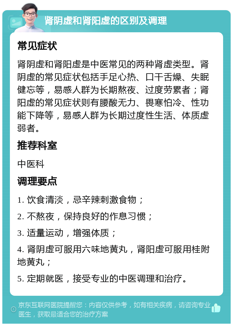 肾阴虚和肾阳虚的区别及调理 常见症状 肾阴虚和肾阳虚是中医常见的两种肾虚类型。肾阴虚的常见症状包括手足心热、口干舌燥、失眠健忘等，易感人群为长期熬夜、过度劳累者；肾阳虚的常见症状则有腰酸无力、畏寒怕冷、性功能下降等，易感人群为长期过度性生活、体质虚弱者。 推荐科室 中医科 调理要点 1. 饮食清淡，忌辛辣刺激食物； 2. 不熬夜，保持良好的作息习惯； 3. 适量运动，增强体质； 4. 肾阴虚可服用六味地黄丸，肾阳虚可服用桂附地黄丸； 5. 定期就医，接受专业的中医调理和治疗。