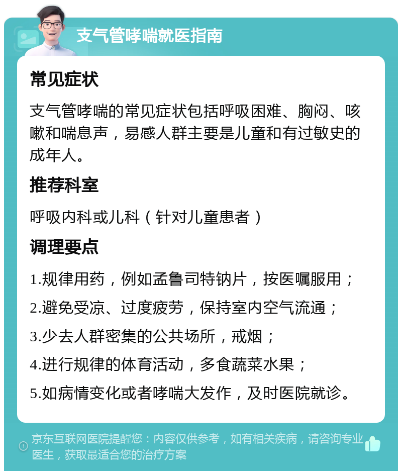 支气管哮喘就医指南 常见症状 支气管哮喘的常见症状包括呼吸困难、胸闷、咳嗽和喘息声，易感人群主要是儿童和有过敏史的成年人。 推荐科室 呼吸内科或儿科（针对儿童患者） 调理要点 1.规律用药，例如孟鲁司特钠片，按医嘱服用； 2.避免受凉、过度疲劳，保持室内空气流通； 3.少去人群密集的公共场所，戒烟； 4.进行规律的体育活动，多食蔬菜水果； 5.如病情变化或者哮喘大发作，及时医院就诊。