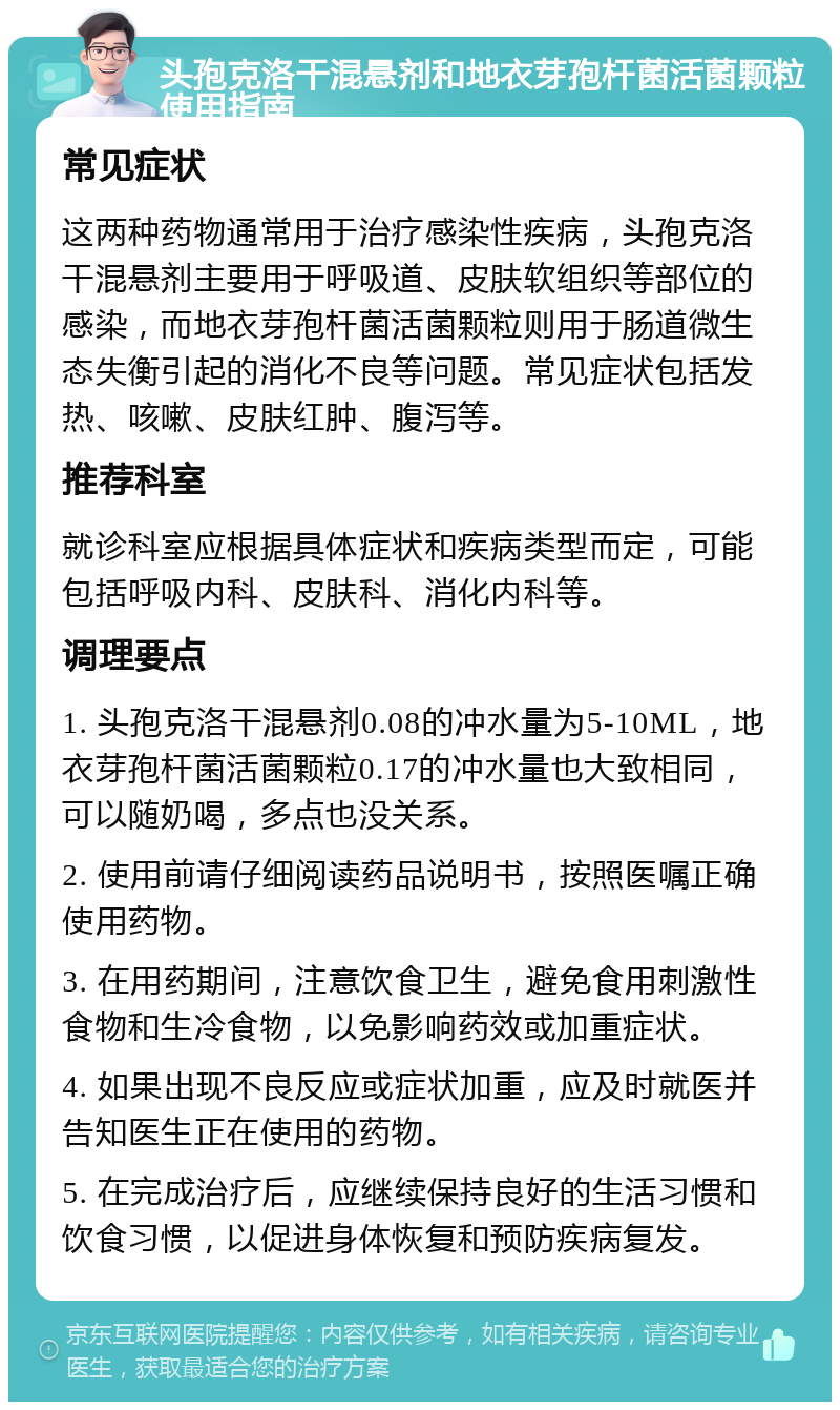 头孢克洛干混悬剂和地衣芽孢杆菌活菌颗粒使用指南 常见症状 这两种药物通常用于治疗感染性疾病，头孢克洛干混悬剂主要用于呼吸道、皮肤软组织等部位的感染，而地衣芽孢杆菌活菌颗粒则用于肠道微生态失衡引起的消化不良等问题。常见症状包括发热、咳嗽、皮肤红肿、腹泻等。 推荐科室 就诊科室应根据具体症状和疾病类型而定，可能包括呼吸内科、皮肤科、消化内科等。 调理要点 1. 头孢克洛干混悬剂0.08的冲水量为5-10ML，地衣芽孢杆菌活菌颗粒0.17的冲水量也大致相同，可以随奶喝，多点也没关系。 2. 使用前请仔细阅读药品说明书，按照医嘱正确使用药物。 3. 在用药期间，注意饮食卫生，避免食用刺激性食物和生冷食物，以免影响药效或加重症状。 4. 如果出现不良反应或症状加重，应及时就医并告知医生正在使用的药物。 5. 在完成治疗后，应继续保持良好的生活习惯和饮食习惯，以促进身体恢复和预防疾病复发。