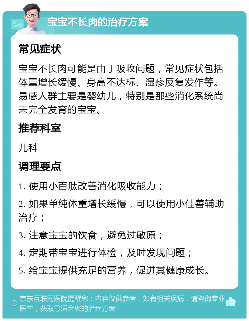 宝宝不长肉的治疗方案 常见症状 宝宝不长肉可能是由于吸收问题，常见症状包括体重增长缓慢、身高不达标、湿疹反复发作等。易感人群主要是婴幼儿，特别是那些消化系统尚未完全发育的宝宝。 推荐科室 儿科 调理要点 1. 使用小百肽改善消化吸收能力； 2. 如果单纯体重增长缓慢，可以使用小佳善辅助治疗； 3. 注意宝宝的饮食，避免过敏原； 4. 定期带宝宝进行体检，及时发现问题； 5. 给宝宝提供充足的营养，促进其健康成长。