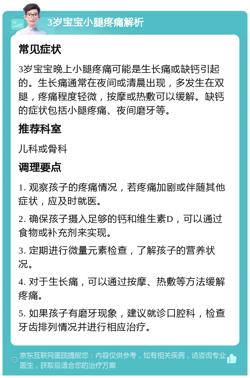 3岁宝宝小腿疼痛解析 常见症状 3岁宝宝晚上小腿疼痛可能是生长痛或缺钙引起的。生长痛通常在夜间或清晨出现，多发生在双腿，疼痛程度轻微，按摩或热敷可以缓解。缺钙的症状包括小腿疼痛、夜间磨牙等。 推荐科室 儿科或骨科 调理要点 1. 观察孩子的疼痛情况，若疼痛加剧或伴随其他症状，应及时就医。 2. 确保孩子摄入足够的钙和维生素D，可以通过食物或补充剂来实现。 3. 定期进行微量元素检查，了解孩子的营养状况。 4. 对于生长痛，可以通过按摩、热敷等方法缓解疼痛。 5. 如果孩子有磨牙现象，建议就诊口腔科，检查牙齿排列情况并进行相应治疗。