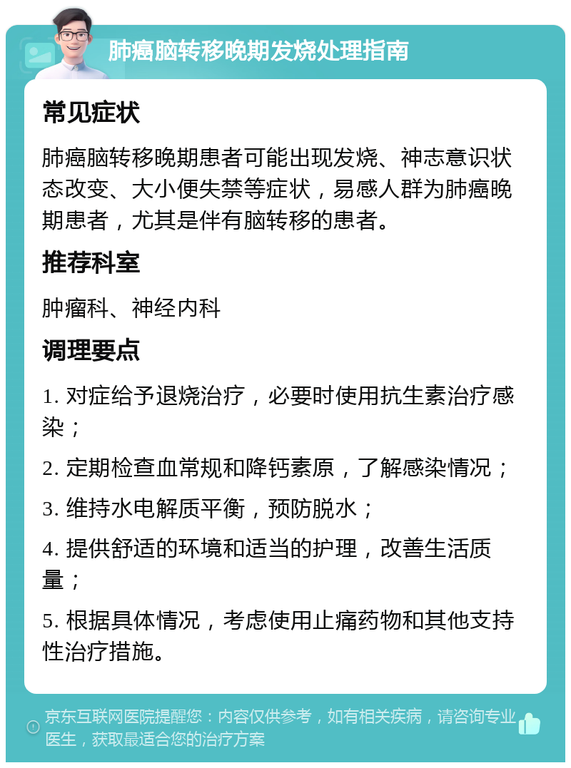 肺癌脑转移晚期发烧处理指南 常见症状 肺癌脑转移晚期患者可能出现发烧、神志意识状态改变、大小便失禁等症状，易感人群为肺癌晚期患者，尤其是伴有脑转移的患者。 推荐科室 肿瘤科、神经内科 调理要点 1. 对症给予退烧治疗，必要时使用抗生素治疗感染； 2. 定期检查血常规和降钙素原，了解感染情况； 3. 维持水电解质平衡，预防脱水； 4. 提供舒适的环境和适当的护理，改善生活质量； 5. 根据具体情况，考虑使用止痛药物和其他支持性治疗措施。