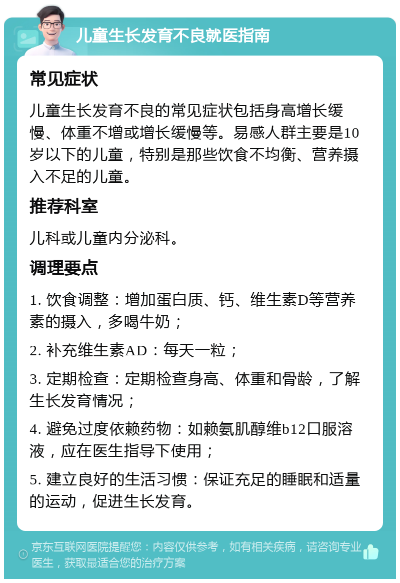 儿童生长发育不良就医指南 常见症状 儿童生长发育不良的常见症状包括身高增长缓慢、体重不增或增长缓慢等。易感人群主要是10岁以下的儿童，特别是那些饮食不均衡、营养摄入不足的儿童。 推荐科室 儿科或儿童内分泌科。 调理要点 1. 饮食调整：增加蛋白质、钙、维生素D等营养素的摄入，多喝牛奶； 2. 补充维生素AD：每天一粒； 3. 定期检查：定期检查身高、体重和骨龄，了解生长发育情况； 4. 避免过度依赖药物：如赖氨肌醇维b12口服溶液，应在医生指导下使用； 5. 建立良好的生活习惯：保证充足的睡眠和适量的运动，促进生长发育。