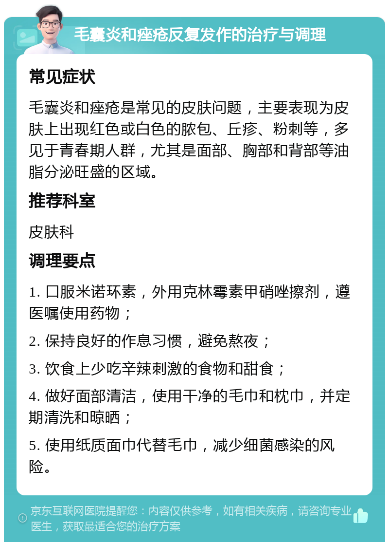 毛囊炎和痤疮反复发作的治疗与调理 常见症状 毛囊炎和痤疮是常见的皮肤问题，主要表现为皮肤上出现红色或白色的脓包、丘疹、粉刺等，多见于青春期人群，尤其是面部、胸部和背部等油脂分泌旺盛的区域。 推荐科室 皮肤科 调理要点 1. 口服米诺环素，外用克林霉素甲硝唑擦剂，遵医嘱使用药物； 2. 保持良好的作息习惯，避免熬夜； 3. 饮食上少吃辛辣刺激的食物和甜食； 4. 做好面部清洁，使用干净的毛巾和枕巾，并定期清洗和晾晒； 5. 使用纸质面巾代替毛巾，减少细菌感染的风险。