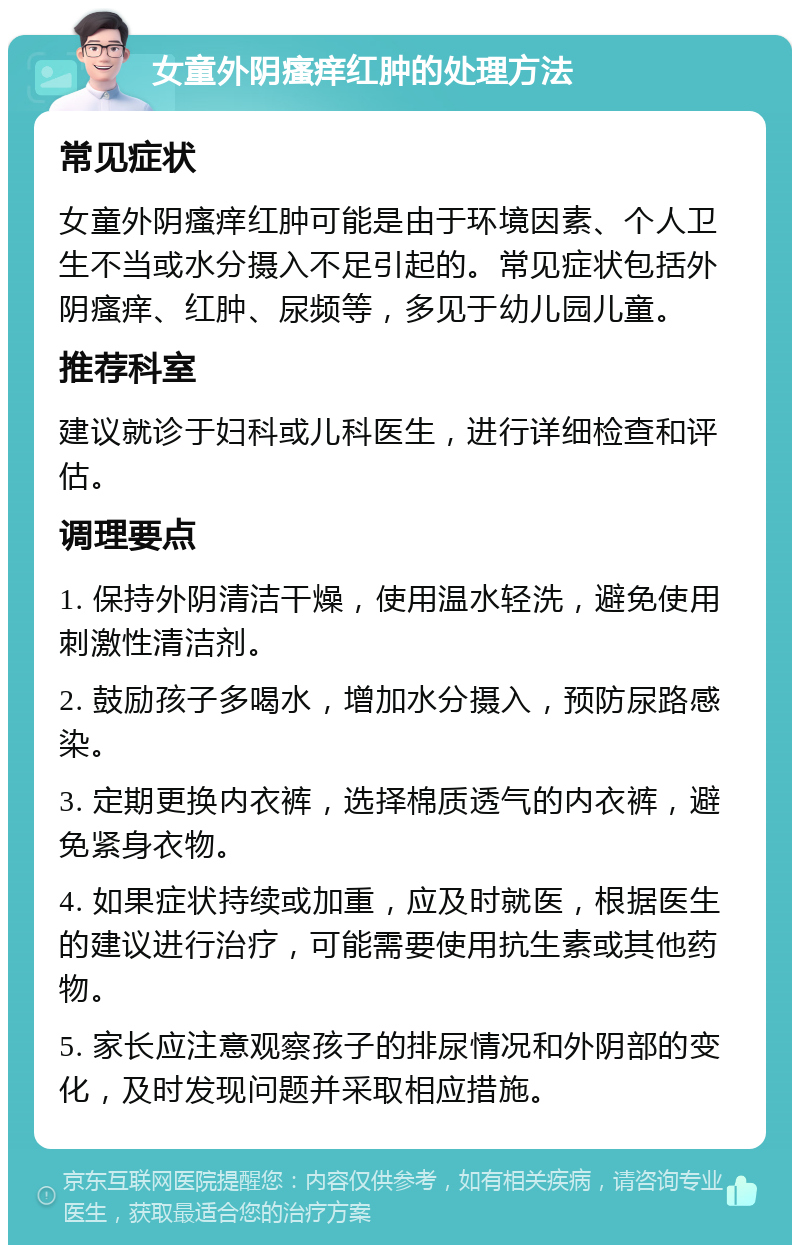 女童外阴瘙痒红肿的处理方法 常见症状 女童外阴瘙痒红肿可能是由于环境因素、个人卫生不当或水分摄入不足引起的。常见症状包括外阴瘙痒、红肿、尿频等，多见于幼儿园儿童。 推荐科室 建议就诊于妇科或儿科医生，进行详细检查和评估。 调理要点 1. 保持外阴清洁干燥，使用温水轻洗，避免使用刺激性清洁剂。 2. 鼓励孩子多喝水，增加水分摄入，预防尿路感染。 3. 定期更换内衣裤，选择棉质透气的内衣裤，避免紧身衣物。 4. 如果症状持续或加重，应及时就医，根据医生的建议进行治疗，可能需要使用抗生素或其他药物。 5. 家长应注意观察孩子的排尿情况和外阴部的变化，及时发现问题并采取相应措施。