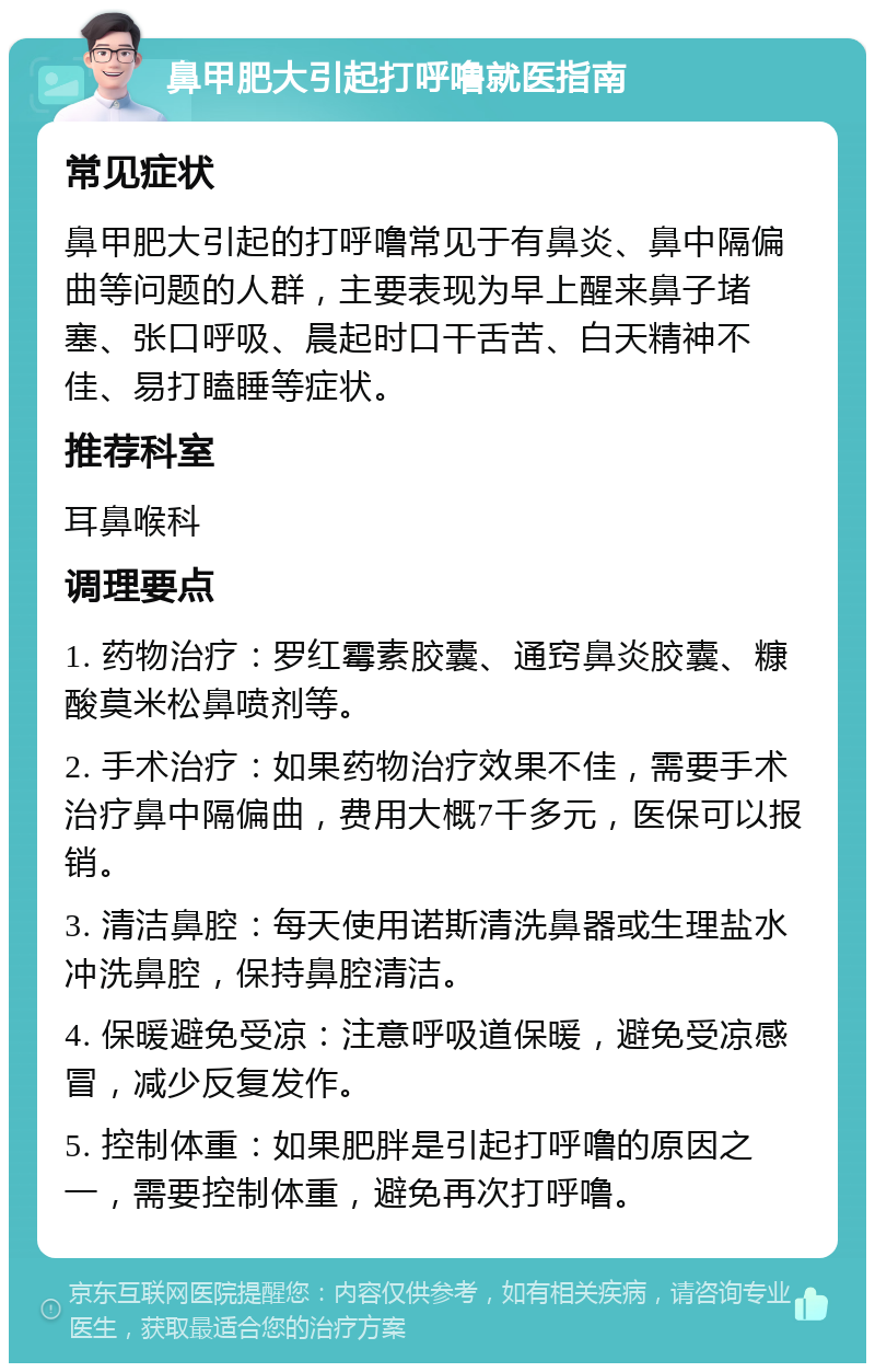 鼻甲肥大引起打呼噜就医指南 常见症状 鼻甲肥大引起的打呼噜常见于有鼻炎、鼻中隔偏曲等问题的人群，主要表现为早上醒来鼻子堵塞、张口呼吸、晨起时口干舌苦、白天精神不佳、易打瞌睡等症状。 推荐科室 耳鼻喉科 调理要点 1. 药物治疗：罗红霉素胶囊、通窍鼻炎胶囊、糠酸莫米松鼻喷剂等。 2. 手术治疗：如果药物治疗效果不佳，需要手术治疗鼻中隔偏曲，费用大概7千多元，医保可以报销。 3. 清洁鼻腔：每天使用诺斯清洗鼻器或生理盐水冲洗鼻腔，保持鼻腔清洁。 4. 保暖避免受凉：注意呼吸道保暖，避免受凉感冒，减少反复发作。 5. 控制体重：如果肥胖是引起打呼噜的原因之一，需要控制体重，避免再次打呼噜。