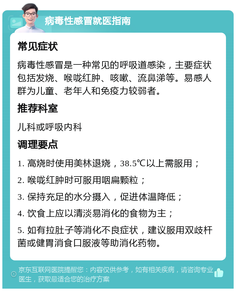 病毒性感冒就医指南 常见症状 病毒性感冒是一种常见的呼吸道感染，主要症状包括发烧、喉咙红肿、咳嗽、流鼻涕等。易感人群为儿童、老年人和免疫力较弱者。 推荐科室 儿科或呼吸内科 调理要点 1. 高烧时使用美林退烧，38.5℃以上需服用； 2. 喉咙红肿时可服用咽扁颗粒； 3. 保持充足的水分摄入，促进体温降低； 4. 饮食上应以清淡易消化的食物为主； 5. 如有拉肚子等消化不良症状，建议服用双歧杆菌或健胃消食口服液等助消化药物。