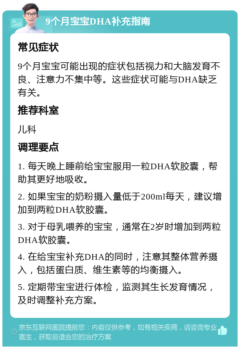 9个月宝宝DHA补充指南 常见症状 9个月宝宝可能出现的症状包括视力和大脑发育不良、注意力不集中等。这些症状可能与DHA缺乏有关。 推荐科室 儿科 调理要点 1. 每天晚上睡前给宝宝服用一粒DHA软胶囊，帮助其更好地吸收。 2. 如果宝宝的奶粉摄入量低于200ml每天，建议增加到两粒DHA软胶囊。 3. 对于母乳喂养的宝宝，通常在2岁时增加到两粒DHA软胶囊。 4. 在给宝宝补充DHA的同时，注意其整体营养摄入，包括蛋白质、维生素等的均衡摄入。 5. 定期带宝宝进行体检，监测其生长发育情况，及时调整补充方案。