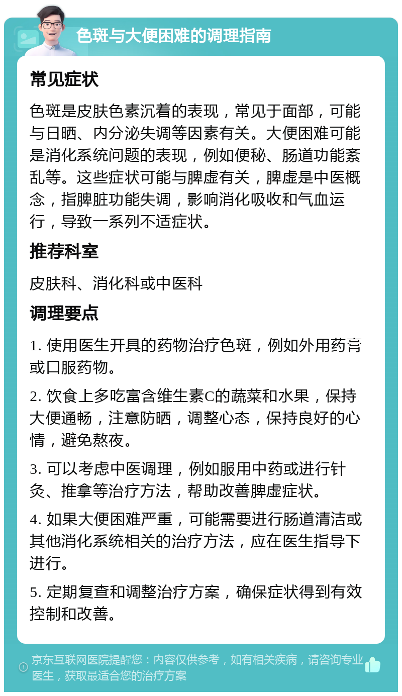 色斑与大便困难的调理指南 常见症状 色斑是皮肤色素沉着的表现，常见于面部，可能与日晒、内分泌失调等因素有关。大便困难可能是消化系统问题的表现，例如便秘、肠道功能紊乱等。这些症状可能与脾虚有关，脾虚是中医概念，指脾脏功能失调，影响消化吸收和气血运行，导致一系列不适症状。 推荐科室 皮肤科、消化科或中医科 调理要点 1. 使用医生开具的药物治疗色斑，例如外用药膏或口服药物。 2. 饮食上多吃富含维生素C的蔬菜和水果，保持大便通畅，注意防晒，调整心态，保持良好的心情，避免熬夜。 3. 可以考虑中医调理，例如服用中药或进行针灸、推拿等治疗方法，帮助改善脾虚症状。 4. 如果大便困难严重，可能需要进行肠道清洁或其他消化系统相关的治疗方法，应在医生指导下进行。 5. 定期复查和调整治疗方案，确保症状得到有效控制和改善。