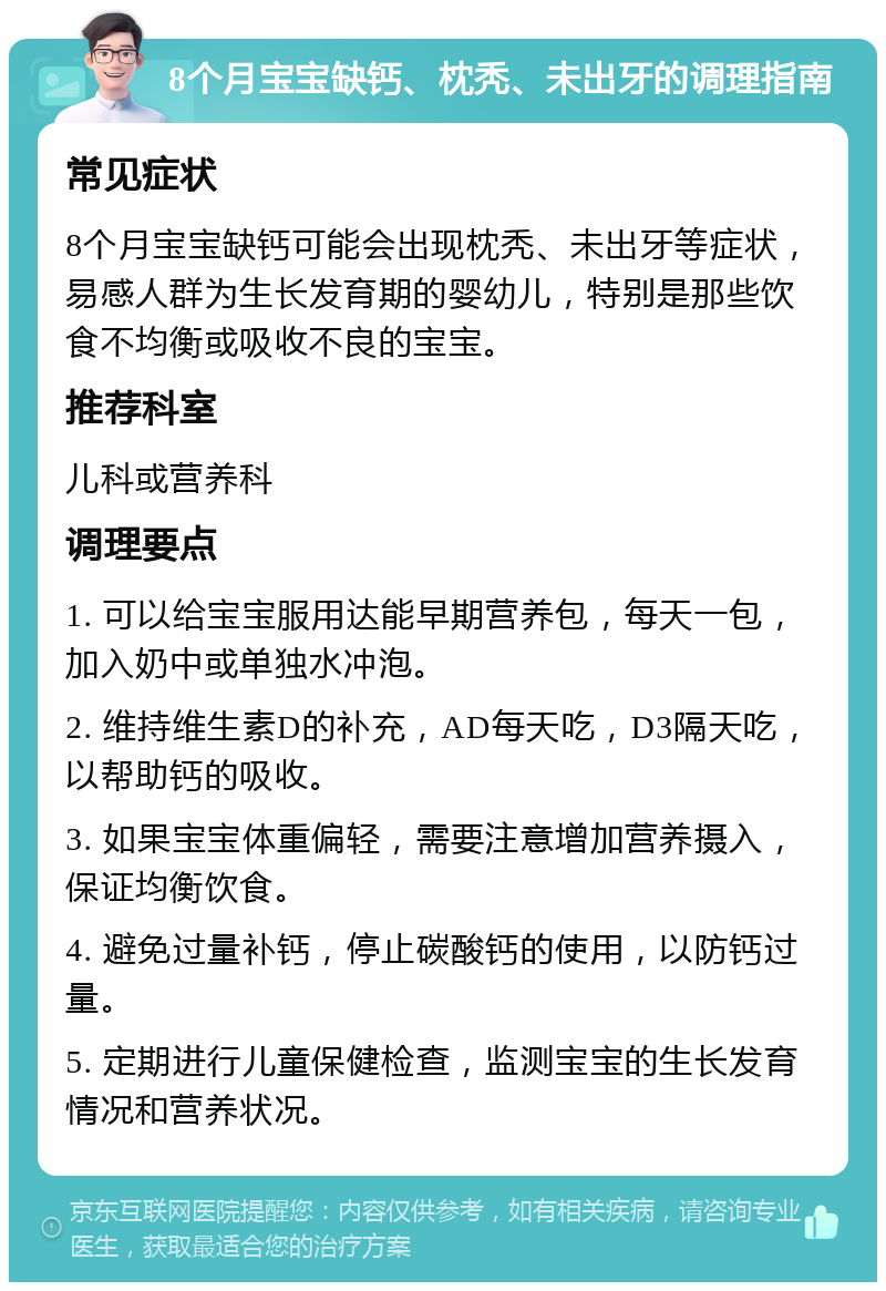 8个月宝宝缺钙、枕秃、未出牙的调理指南 常见症状 8个月宝宝缺钙可能会出现枕秃、未出牙等症状，易感人群为生长发育期的婴幼儿，特别是那些饮食不均衡或吸收不良的宝宝。 推荐科室 儿科或营养科 调理要点 1. 可以给宝宝服用达能早期营养包，每天一包，加入奶中或单独水冲泡。 2. 维持维生素D的补充，AD每天吃，D3隔天吃，以帮助钙的吸收。 3. 如果宝宝体重偏轻，需要注意增加营养摄入，保证均衡饮食。 4. 避免过量补钙，停止碳酸钙的使用，以防钙过量。 5. 定期进行儿童保健检查，监测宝宝的生长发育情况和营养状况。