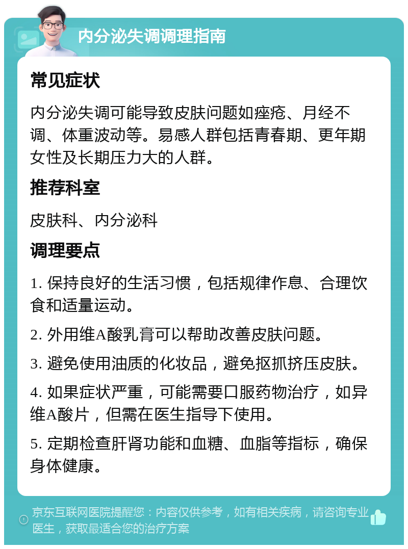 内分泌失调调理指南 常见症状 内分泌失调可能导致皮肤问题如痤疮、月经不调、体重波动等。易感人群包括青春期、更年期女性及长期压力大的人群。 推荐科室 皮肤科、内分泌科 调理要点 1. 保持良好的生活习惯，包括规律作息、合理饮食和适量运动。 2. 外用维A酸乳膏可以帮助改善皮肤问题。 3. 避免使用油质的化妆品，避免抠抓挤压皮肤。 4. 如果症状严重，可能需要口服药物治疗，如异维A酸片，但需在医生指导下使用。 5. 定期检查肝肾功能和血糖、血脂等指标，确保身体健康。