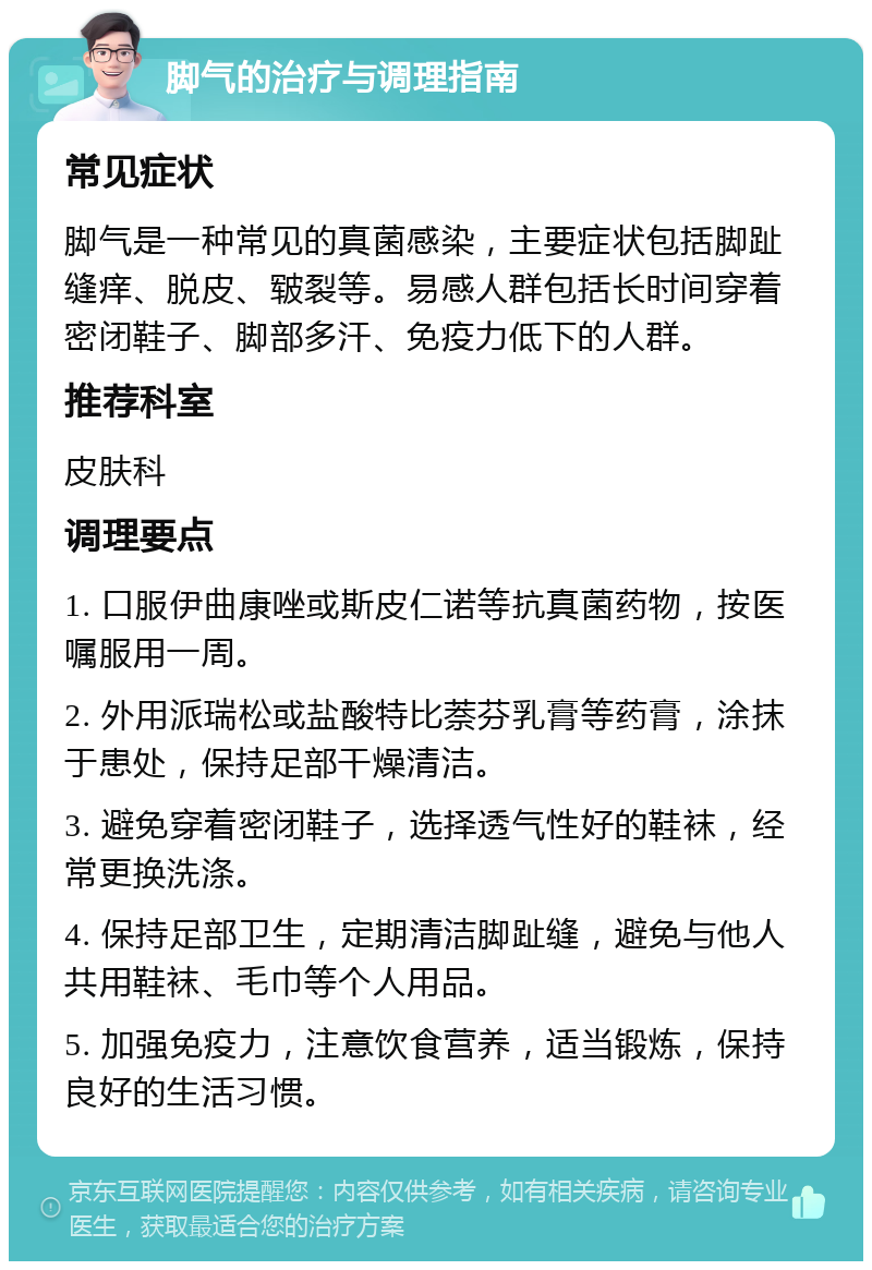 脚气的治疗与调理指南 常见症状 脚气是一种常见的真菌感染，主要症状包括脚趾缝痒、脱皮、皲裂等。易感人群包括长时间穿着密闭鞋子、脚部多汗、免疫力低下的人群。 推荐科室 皮肤科 调理要点 1. 口服伊曲康唑或斯皮仁诺等抗真菌药物，按医嘱服用一周。 2. 外用派瑞松或盐酸特比萘芬乳膏等药膏，涂抹于患处，保持足部干燥清洁。 3. 避免穿着密闭鞋子，选择透气性好的鞋袜，经常更换洗涤。 4. 保持足部卫生，定期清洁脚趾缝，避免与他人共用鞋袜、毛巾等个人用品。 5. 加强免疫力，注意饮食营养，适当锻炼，保持良好的生活习惯。