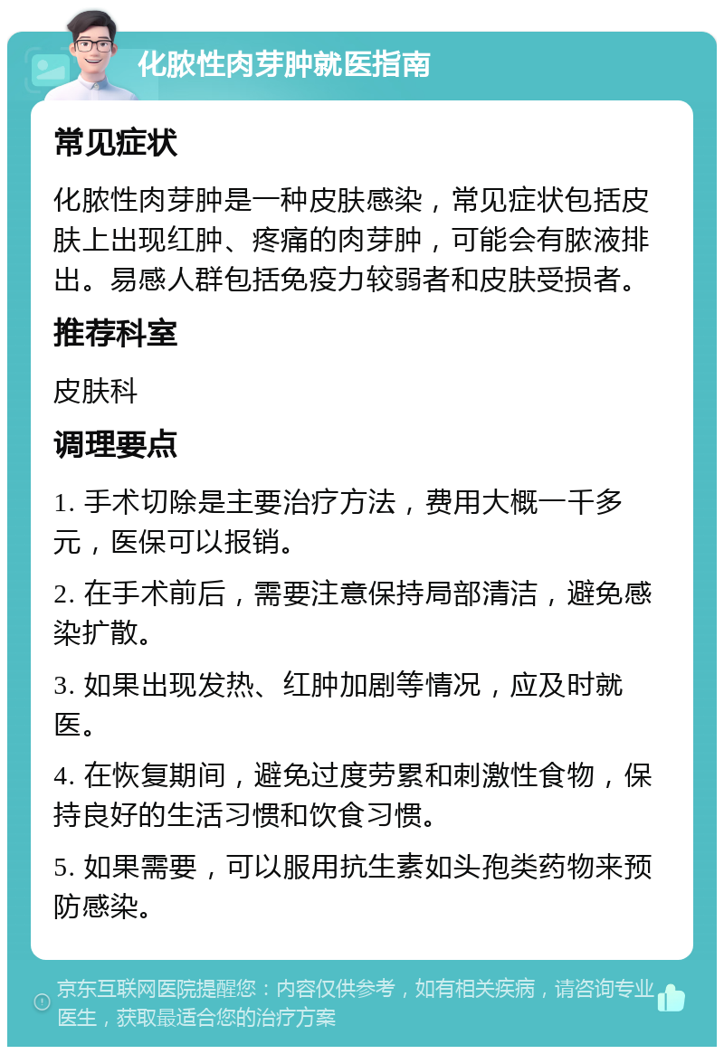 化脓性肉芽肿就医指南 常见症状 化脓性肉芽肿是一种皮肤感染，常见症状包括皮肤上出现红肿、疼痛的肉芽肿，可能会有脓液排出。易感人群包括免疫力较弱者和皮肤受损者。 推荐科室 皮肤科 调理要点 1. 手术切除是主要治疗方法，费用大概一千多元，医保可以报销。 2. 在手术前后，需要注意保持局部清洁，避免感染扩散。 3. 如果出现发热、红肿加剧等情况，应及时就医。 4. 在恢复期间，避免过度劳累和刺激性食物，保持良好的生活习惯和饮食习惯。 5. 如果需要，可以服用抗生素如头孢类药物来预防感染。