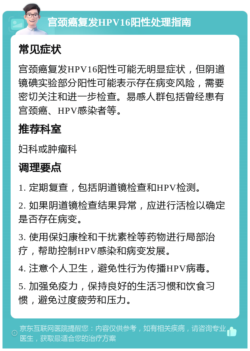 宫颈癌复发HPV16阳性处理指南 常见症状 宫颈癌复发HPV16阳性可能无明显症状，但阴道镜碘实验部分阳性可能表示存在病变风险，需要密切关注和进一步检查。易感人群包括曾经患有宫颈癌、HPV感染者等。 推荐科室 妇科或肿瘤科 调理要点 1. 定期复查，包括阴道镜检查和HPV检测。 2. 如果阴道镜检查结果异常，应进行活检以确定是否存在病变。 3. 使用保妇康栓和干扰素栓等药物进行局部治疗，帮助控制HPV感染和病变发展。 4. 注意个人卫生，避免性行为传播HPV病毒。 5. 加强免疫力，保持良好的生活习惯和饮食习惯，避免过度疲劳和压力。