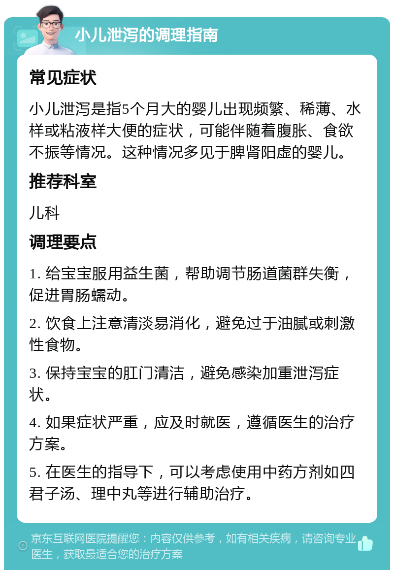 小儿泄泻的调理指南 常见症状 小儿泄泻是指5个月大的婴儿出现频繁、稀薄、水样或粘液样大便的症状，可能伴随着腹胀、食欲不振等情况。这种情况多见于脾肾阳虚的婴儿。 推荐科室 儿科 调理要点 1. 给宝宝服用益生菌，帮助调节肠道菌群失衡，促进胃肠蠕动。 2. 饮食上注意清淡易消化，避免过于油腻或刺激性食物。 3. 保持宝宝的肛门清洁，避免感染加重泄泻症状。 4. 如果症状严重，应及时就医，遵循医生的治疗方案。 5. 在医生的指导下，可以考虑使用中药方剂如四君子汤、理中丸等进行辅助治疗。