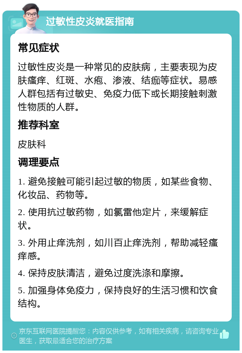 过敏性皮炎就医指南 常见症状 过敏性皮炎是一种常见的皮肤病，主要表现为皮肤瘙痒、红斑、水疱、渗液、结痂等症状。易感人群包括有过敏史、免疫力低下或长期接触刺激性物质的人群。 推荐科室 皮肤科 调理要点 1. 避免接触可能引起过敏的物质，如某些食物、化妆品、药物等。 2. 使用抗过敏药物，如氯雷他定片，来缓解症状。 3. 外用止痒洗剂，如川百止痒洗剂，帮助减轻瘙痒感。 4. 保持皮肤清洁，避免过度洗涤和摩擦。 5. 加强身体免疫力，保持良好的生活习惯和饮食结构。