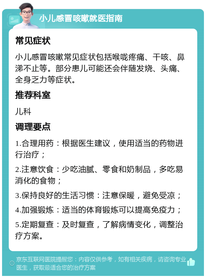 小儿感冒咳嗽就医指南 常见症状 小儿感冒咳嗽常见症状包括喉咙疼痛、干咳、鼻涕不止等。部分患儿可能还会伴随发烧、头痛、全身乏力等症状。 推荐科室 儿科 调理要点 1.合理用药：根据医生建议，使用适当的药物进行治疗； 2.注意饮食：少吃油腻、零食和奶制品，多吃易消化的食物； 3.保持良好的生活习惯：注意保暖，避免受凉； 4.加强锻炼：适当的体育锻炼可以提高免疫力； 5.定期复查：及时复查，了解病情变化，调整治疗方案。