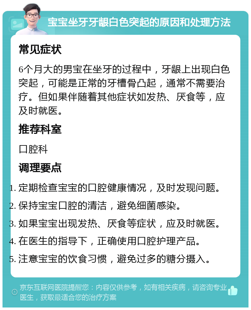 宝宝坐牙牙龈白色突起的原因和处理方法 常见症状 6个月大的男宝在坐牙的过程中，牙龈上出现白色突起，可能是正常的牙槽骨凸起，通常不需要治疗。但如果伴随着其他症状如发热、厌食等，应及时就医。 推荐科室 口腔科 调理要点 定期检查宝宝的口腔健康情况，及时发现问题。 保持宝宝口腔的清洁，避免细菌感染。 如果宝宝出现发热、厌食等症状，应及时就医。 在医生的指导下，正确使用口腔护理产品。 注意宝宝的饮食习惯，避免过多的糖分摄入。