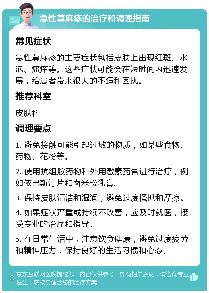 急性荨麻疹的治疗和调理指南 常见症状 急性荨麻疹的主要症状包括皮肤上出现红斑、水泡、瘙痒等。这些症状可能会在短时间内迅速发展，给患者带来很大的不适和困扰。 推荐科室 皮肤科 调理要点 1. 避免接触可能引起过敏的物质，如某些食物、药物、花粉等。 2. 使用抗组胺药物和外用激素药膏进行治疗，例如依巴斯汀片和卤米松乳膏。 3. 保持皮肤清洁和湿润，避免过度搔抓和摩擦。 4. 如果症状严重或持续不改善，应及时就医，接受专业的治疗和指导。 5. 在日常生活中，注意饮食健康，避免过度疲劳和精神压力，保持良好的生活习惯和心态。