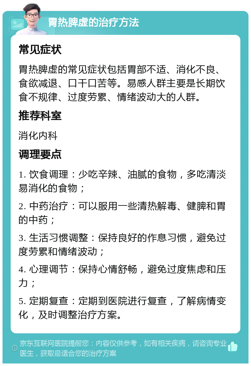 胃热脾虚的治疗方法 常见症状 胃热脾虚的常见症状包括胃部不适、消化不良、食欲减退、口干口苦等。易感人群主要是长期饮食不规律、过度劳累、情绪波动大的人群。 推荐科室 消化内科 调理要点 1. 饮食调理：少吃辛辣、油腻的食物，多吃清淡易消化的食物； 2. 中药治疗：可以服用一些清热解毒、健脾和胃的中药； 3. 生活习惯调整：保持良好的作息习惯，避免过度劳累和情绪波动； 4. 心理调节：保持心情舒畅，避免过度焦虑和压力； 5. 定期复查：定期到医院进行复查，了解病情变化，及时调整治疗方案。