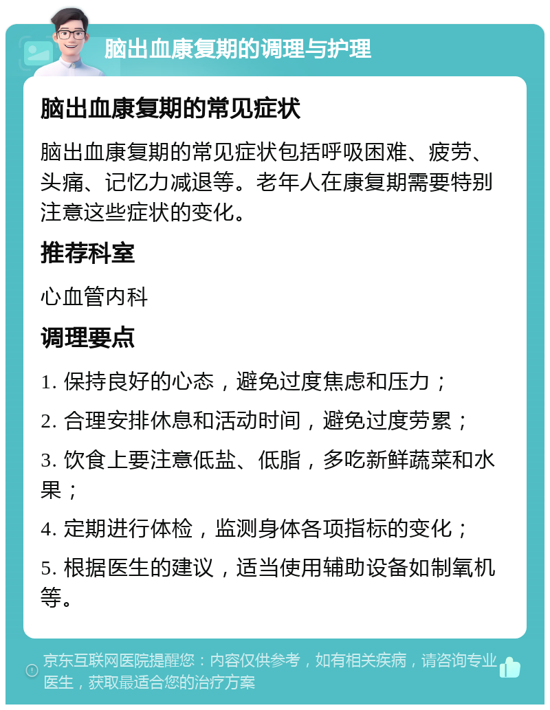 脑出血康复期的调理与护理 脑出血康复期的常见症状 脑出血康复期的常见症状包括呼吸困难、疲劳、头痛、记忆力减退等。老年人在康复期需要特别注意这些症状的变化。 推荐科室 心血管内科 调理要点 1. 保持良好的心态，避免过度焦虑和压力； 2. 合理安排休息和活动时间，避免过度劳累； 3. 饮食上要注意低盐、低脂，多吃新鲜蔬菜和水果； 4. 定期进行体检，监测身体各项指标的变化； 5. 根据医生的建议，适当使用辅助设备如制氧机等。