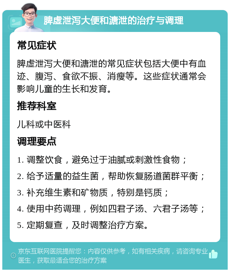 脾虚泄泻大便和溏泄的治疗与调理 常见症状 脾虚泄泻大便和溏泄的常见症状包括大便中有血迹、腹泻、食欲不振、消瘦等。这些症状通常会影响儿童的生长和发育。 推荐科室 儿科或中医科 调理要点 1. 调整饮食，避免过于油腻或刺激性食物； 2. 给予适量的益生菌，帮助恢复肠道菌群平衡； 3. 补充维生素和矿物质，特别是钙质； 4. 使用中药调理，例如四君子汤、六君子汤等； 5. 定期复查，及时调整治疗方案。