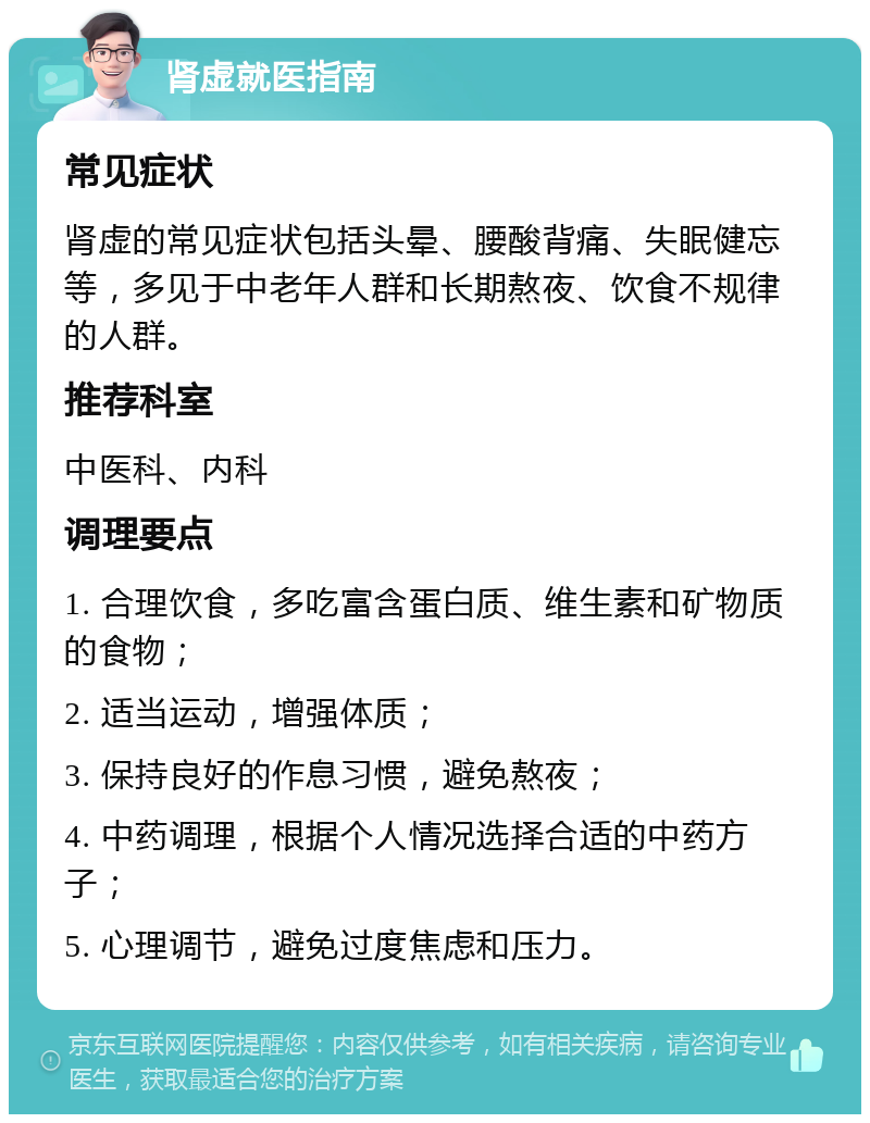 肾虚就医指南 常见症状 肾虚的常见症状包括头晕、腰酸背痛、失眠健忘等，多见于中老年人群和长期熬夜、饮食不规律的人群。 推荐科室 中医科、内科 调理要点 1. 合理饮食，多吃富含蛋白质、维生素和矿物质的食物； 2. 适当运动，增强体质； 3. 保持良好的作息习惯，避免熬夜； 4. 中药调理，根据个人情况选择合适的中药方子； 5. 心理调节，避免过度焦虑和压力。